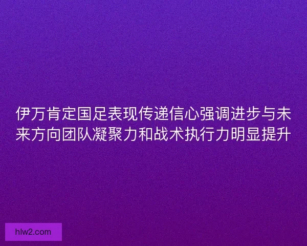 伊万肯定国足表现传递信心强调进步与未来方向团队凝聚力和战术执行力明显提升