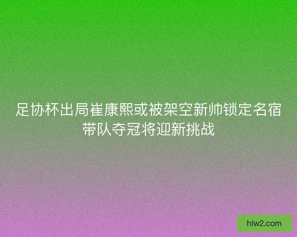 足协杯出局崔康熙或被架空新帅锁定名宿带队夺冠将迎新挑战
