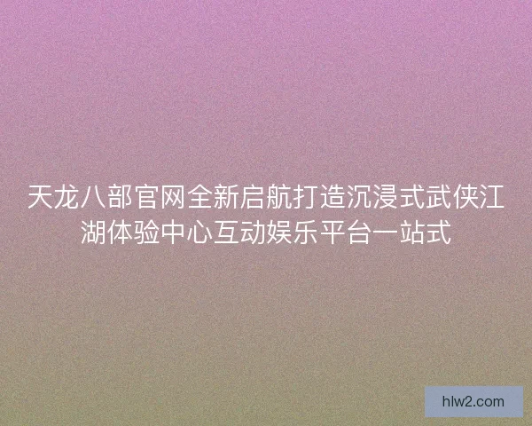 天龙八部官网全新启航打造沉浸式武侠江湖体验中心互动娱乐平台一站式