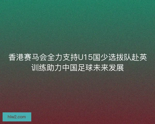 香港赛马会全力支持U15国少选拔队赴英训练助力中国足球未来发展