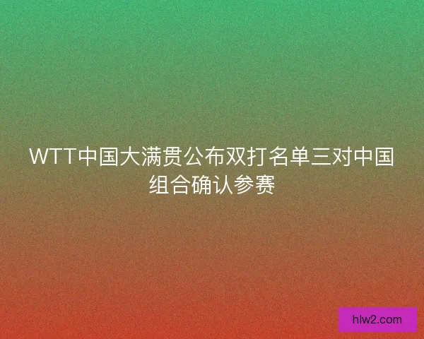 WTT中国大满贯公布双打名单三对中国组合确认参赛