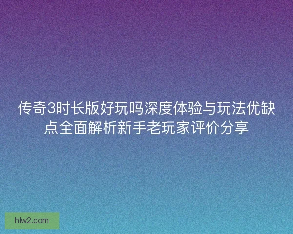 传奇3时长版好玩吗深度体验与玩法优缺点全面解析新手老玩家评价分享