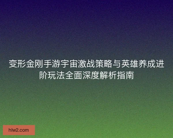变形金刚手游宇宙激战策略与英雄养成进阶玩法全面深度解析指南