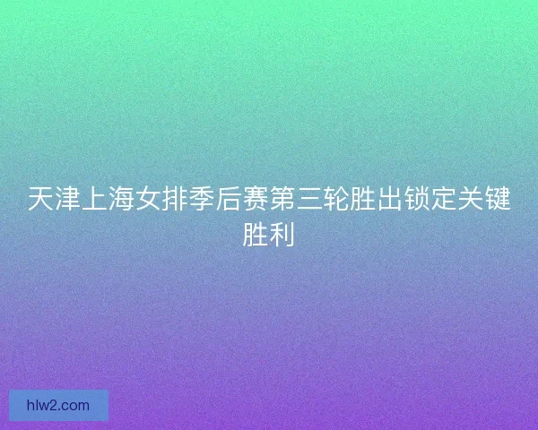 天津上海女排季后赛第三轮胜出锁定关键胜利