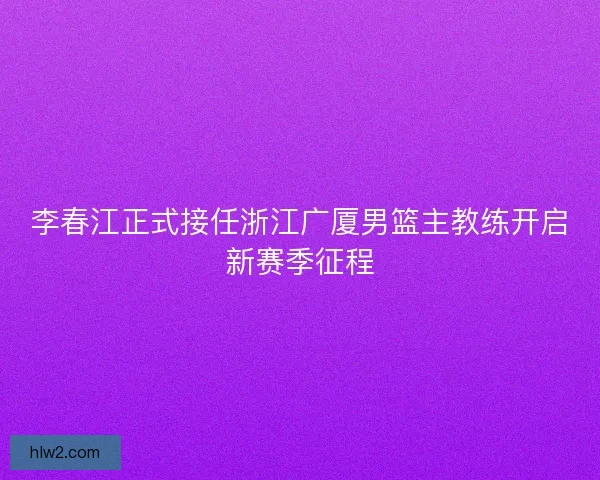 李春江正式接任浙江广厦男篮主教练开启新赛季征程