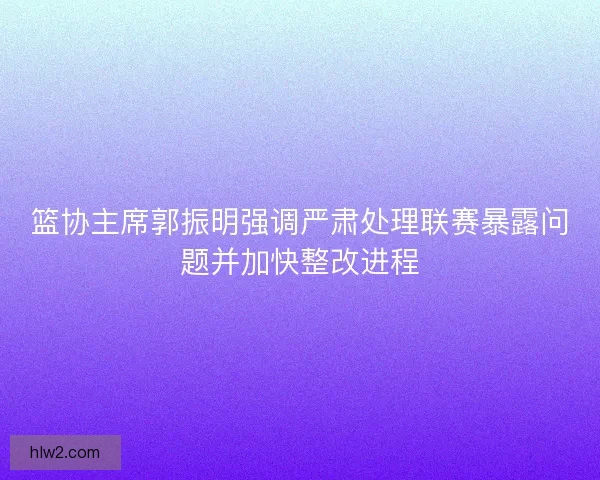 篮协主席郭振明强调严肃处理联赛暴露问题并加快整改进程