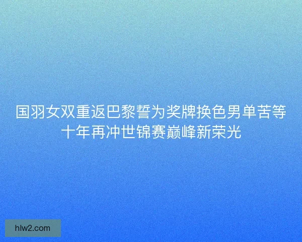 国羽女双重返巴黎誓为奖牌换色男单苦等十年再冲世锦赛巅峰新荣光