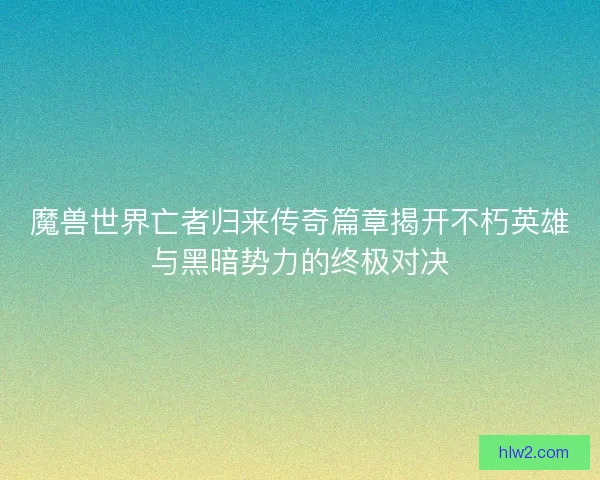 魔兽世界亡者归来传奇篇章揭开不朽英雄与黑暗势力的终极对决