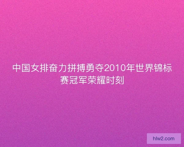 中国女排奋力拼搏勇夺2010年世界锦标赛冠军荣耀时刻