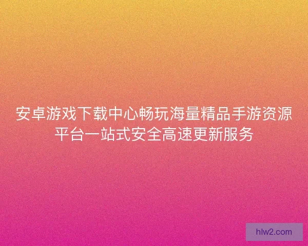 安卓游戏下载中心畅玩海量精品手游资源平台一站式安全高速更新服务