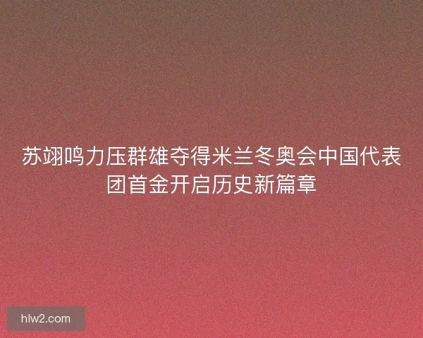 苏翊鸣力压群雄夺得米兰冬奥会中国代表团首金开启历史新篇章