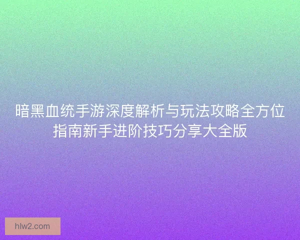 暗黑血统手游深度解析与玩法攻略全方位指南新手进阶技巧分享大全版