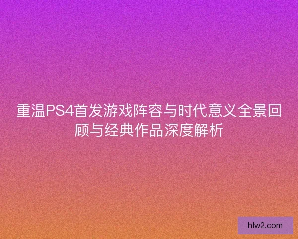 重温PS4首发游戏阵容与时代意义全景回顾与经典作品深度解析