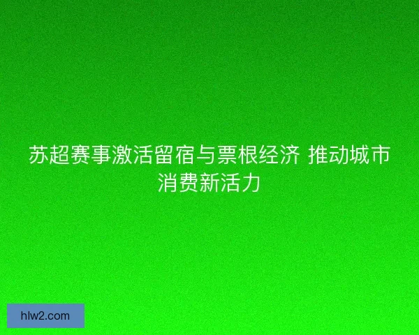 苏超赛事激活留宿与票根经济 推动城市消费新活力