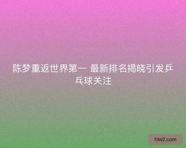 陈梦重返世界第一 最新排名揭晓引发乒乓球关注