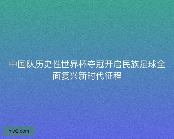 中国队历史性世界杯夺冠开启民族足球全面复兴新时代征程