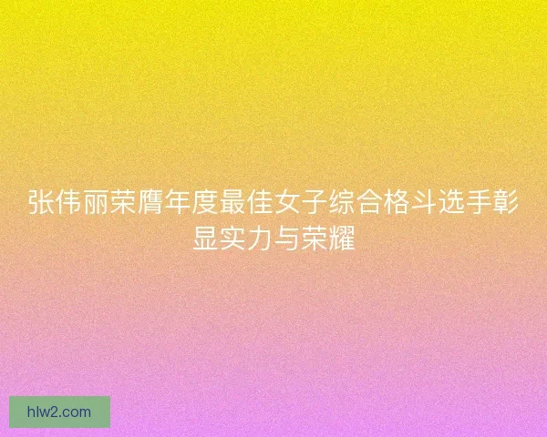 张伟丽荣膺年度最佳女子综合格斗选手彰显实力与荣耀