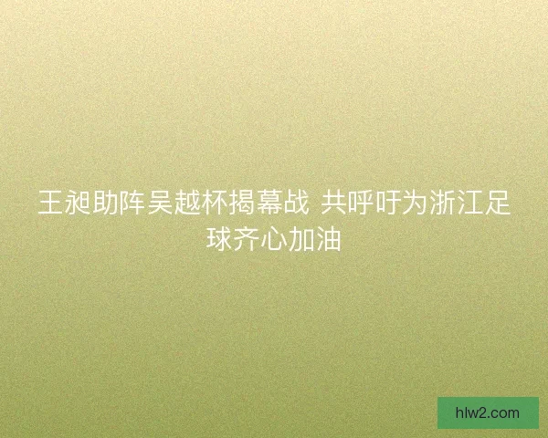 王昶助阵吴越杯揭幕战 共呼吁为浙江足球齐心加油